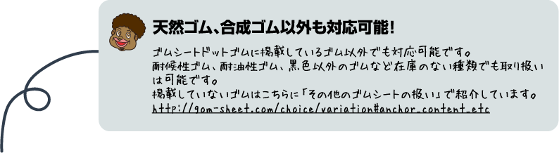 天然ゴム、合成ゴム以外も対応可能！ゴムシートドットコムに掲載してるゴム以外でも対応可能です。対候性ゴム、耐油性ゴム、黒色以外のゴムなど在庫のない種類でも取り扱いは可能です。掲載していないゴムはこちらに「その他のゴムシートの扱い」で紹介していますhttp://gom-sheet.com/choice/variation#trait