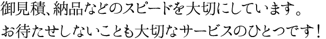 御見積、納品などのスピードを大切にしています。お待たせしないことも大切なサービスのひとつです！