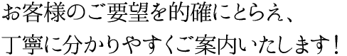 お客様のご要望を的確にとらえ、丁寧に分かりやすくご案内いたします！