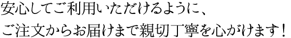 安心してご利用いただけるように、ご注文からお届けまで親切丁寧を心がけます！