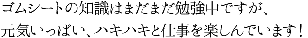 ゴムシートの知識はまだまだ勉強中ですが、元気いっぱい、ハキハキと仕事を楽しんでいます！