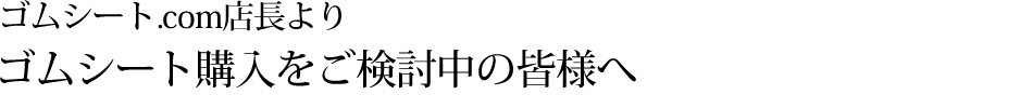 ゴムシート.com店長よりゴムシート購入をご検討中の皆様へ