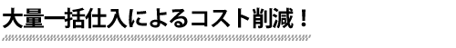 大量一括仕入によるコスト削減！