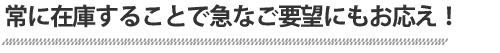 常に在庫することで急なご要望にもお応え！