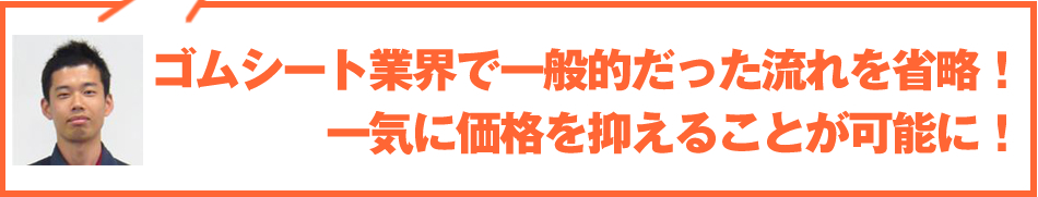 ゴムシート業界で一般的だった流れを省略！一気に価格を抑えることが可能に！