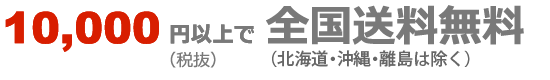 10,000円以上（税抜）で全国送料無料（北海道・沖縄・離島を除く）